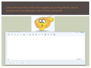3) Here is where you write on. As It is on the image below, you can change the font , color and 
style of your texts. Place Multimedia as Videos or Pictures is also possible. 
 