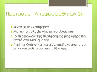 Προτάσεις - Απόψεις μαθητών 2η
 Κεντρίζει το ενδιαφέρον
 Με την τεχνολογία γίνεται πιο ελκυστικό
 Το περιβάλλον της πλατφόρμας μας έφερε πιο
κοντά στα Μαθηματικά
 Γιατί τα Online Κριτήρια Αυτοαξιολόγησης να
μην είναι διαθέσιμα όποτε θέλουμε;
 