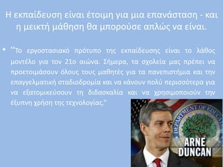 Η εκπαίδευση είναι έτοιμη για μια επανάσταση - και
η μεικτή μάθηση θα μπορούσε απλώς να είναι.
• “Το εργοστασιακό πρότυπο της εκπαίδευσης είναι το λάθος
μοντέλο για τον 21ο αιώνα. Σήμερα, τα σχολεία μας πρέπει να
προετοιμάσουν όλους τους μαθητές για τα πανεπιστήμια και την
επαγγελματική σταδιοδρομία και να κάνουν πολύ περισσότερα για
να εξατομικεύσουν τη διδασκαλία και να χρησιμοποιούν την
έξυπνη χρήση της τεχνολογίας.”
 