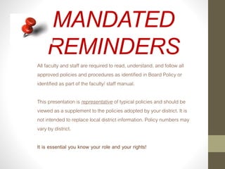 MANDATED
REMINDERS
All faculty and staff are required to read, understand, and follow all
approved policies and procedures as identified in Board Policy or
identified as part of the faculty/ staff manual.
This presentation is representative of typical policies and should be
viewed as a supplement to the policies adopted by your district. It is
not intended to replace local district information. Policy numbers may
vary by district.
It is essential you know your role and your rights!
 