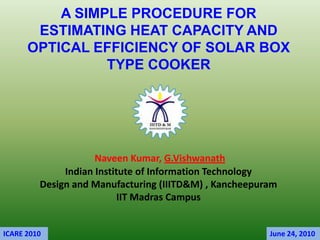 A SIMPLE PROCEDURE FOR
       ESTIMATING HEAT CAPACITY AND
      OPTICAL EFFICIENCY OF SOLAR BOX
                TYPE COOKER




                     Naveen Kumar, G.Vishwanath
              Indian Institute of Information Technology
         Design and Manufacturing (IIITD&M) , Kancheepuram
                           IIT Madras Campus


ICARE 2010                                              June 24, 2010
 