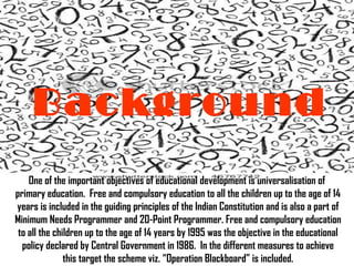 Background   One of the important objectives of educational development is universalisation of  primary education.  Free and compulsory education to all the children up to the age of 14  years is included in the guiding principles of the Indian Constitution and is also a part of  Minimum Needs Programmer and 20-Point Programmer. Free and compulsory education  to all the children up to the age of 14 years by 1995 was the objective in the educational  policy declared by Central Government in 1986.  In the different measures to achieve  this target the scheme viz. “Operation Blackboard” is included.  