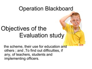 Operation Blackboard Objectives of the  Evaluation study the scheme, their use for education and others ; and ,To find out difficulties, if any, of teachers, students and implementing officers.  