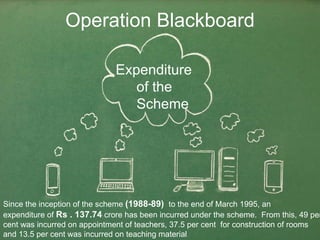 Operation Blackboard Since the inception of the scheme  (1988-89)  to the end of March 1995, an  expenditure of  Rs . 137.74  crore has been incurred under the scheme.  From this, 49 per  cent was incurred on appointment of teachers, 37.5 per cent  for construction of rooms  and 13.5 per cent was incurred on teaching material  Expenditure  of the  Scheme   