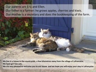 Our parents are Eric and Ellen. Our father is a farmer: he grows apples, cherries and kiwis. Our mother is a secretary and does the bookkeeping of the farm.We live in a house in the countryside, a few kilometres away from the village of Lafrancaise. We have got two cats.We are very pleased to welcome you to our house and we hope you will enjoy your stay in Lafrançaise.
