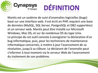 définitionMantis est un système de suivi d'anomalies logicielles (bugs) basé sur une interface web. Il est écrit en PHP, requiert une base de données (MySQL, SQL Server, PostgreSQL et DB2 supportées) et un serveur web. Mantis peut être installé sur Microsoft Windows, Mac OS, et sur de nombreux OS du type Unix.Le principe de cet outil consiste à enregistrer la déclaration d'un bug informatique, puis, pour les techniciens de maintenance informatique concernés, à mettre à jour l'avancement de sa résolution, jusqu'à sa clôture. Le déclarant de l'anomalie peut s'informer à tout moment via le serveur Web de l'avancement du traitement de son problème.