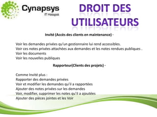 Droit des utilisateursInvité (Accès des clients en maintenance) ·  Voir les demandes privées qu’un gestionnaire lui rend accessibles.Voir ces notes privées attachées aux demandes et les notes rendues publiques .Voir les documentsVoir les nouvelles publiquesRapporteur(Clients des projets) ·  Comme Invité plus :Rapporter des demandes privéesVoir et modifier les demandes qu’il a rapportéesAjouter des notes privées sur les demandesVoir, modifier, supprimer les notes qu’il a ajoutéesAjouter des pièces jointes et les Voir