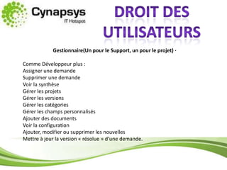 Droit des utilisateursGestionnaire(Un pour le Support, un pour le projet) ·  Comme Développeur plus :Assigner une demandeSupprimer une demandeVoir la synthèseGérer les projetsGérer les versionsGérer les catégoriesGérer les champs personnalisésAjouter des documentsVoir la configurationAjouter, modifier ou supprimer les nouvellesMettre à jour la version « résolue » d’une demande.