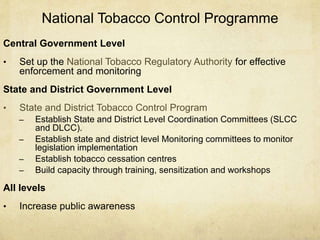 National Tobacco Control Programme
Central Government Level
• Set up the National Tobacco Regulatory Authority for effective
enforcement and monitoring
State and District Government Level
• State and District Tobacco Control Program
– Establish State and District Level Coordination Committees (SLCC
and DLCC).
– Establish state and district level Monitoring committees to monitor
legislation implementation
– Establish tobacco cessation centres
– Build capacity through training, sensitization and workshops
All levels
• Increase public awareness
 