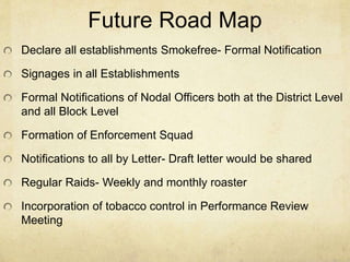 Future Road Map
Declare all establishments Smokefree- Formal Notification
Signages in all Establishments
Formal Notifications of Nodal Officers both at the District Level
and all Block Level
Formation of Enforcement Squad
Notifications to all by Letter- Draft letter would be shared
Regular Raids- Weekly and monthly roaster
Incorporation of tobacco control in Performance Review
Meeting
 