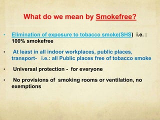 What do we mean by Smokefree?
• Elimination of exposure to tobacco smoke(SHS) i.e. :
100% smokefree
• At least in all indoor workplaces, public places,
transport- i.e.: all Public places free of tobacco smoke
• Universal protection - for everyone
• No provisions of smoking rooms or ventilation, no
exemptions
 