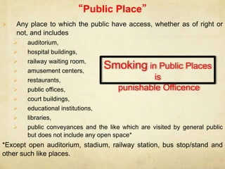 “Public Place”
 Any place to which the public have access, whether as of right or
not, and includes
 auditorium,
 hospital buildings,
 railway waiting room,
 amusement centers,
 restaurants,
 public offices,
 court buildings,
 educational institutions,
 libraries,
 public conveyances and the like which are visited by general public
but does not include any open space*
*Except open auditorium, stadium, railway station, bus stop/stand and
other such like places.
Smoking in Public Places
is
punishable Officence
 