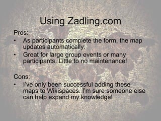 Using Zadling.com Pros: As participants complete the form, the map updates automatically. Great for large group events or many participants. Little to no maintenance! Cons: I’ve only been successful adding these maps to Wikispaces. I’m sure someone else can help expand my knowledge! 