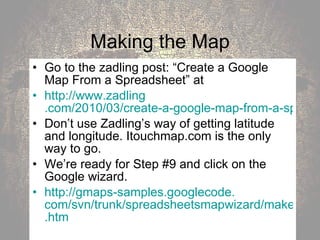 Making the Map Go to the zadling post: “Create a Google Map From a Spreadsheet” at  http://www. zadling .com/2010/03/create-a-google-map-from-a-spreadsheet/ Don’t use Zadling’s way of getting latitude and longitude. Itouchmap.com is the only way to go. We’re ready for Step #9 and click on the Google wizard.  http: //gmaps-samples . googlecode . com/svn/trunk/spreadsheetsmapwizard/makecustommap . htm 