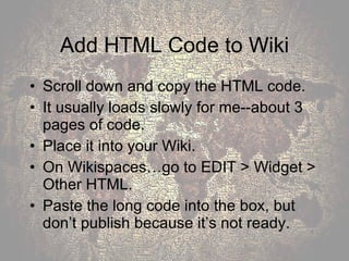 Add HTML Code to Wiki Scroll down and copy the HTML code.  It usually loads slowly for me--about 3 pages of code. Place it into your Wiki.  On Wikispaces…go to EDIT > Widget > Other HTML.  Paste the long code into the box, but don’t publish because it’s not ready. 