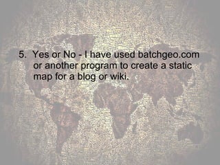 5.  Yes or No - I have used batchgeo.com or another program to create a static map for a blog or wiki. 
