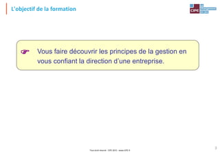 Tout droit réservé - CIPE 2015 - www.CIPE.fr
3
Vous faire découvrir les principes de la gestion en
vous confiant la direction d’une entreprise.

L'objectif de la formation
 