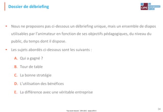 Tout droit réservé - CIPE 2015 - www.CIPE.fr
34
Dossier de débriefing
• Nous ne proposons pas ci-dessous un débriefing unique, mais un ensemble de diapos
utilisables par l’animateur en fonction de ses objectifs pédagogiques, du niveau du
public, du temps dont il dispose.
• Les sujets abordés ci-dessous sont les suivants :
A. Qui a gagné ?
B. Tour de table
C. La bonne stratégie
D. L’utilisation des bénéfices
E. La différence avec une véritable entreprise
 
