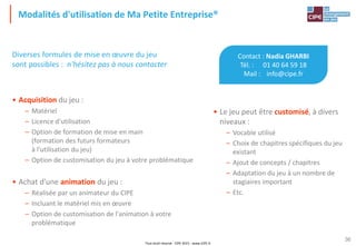 Tout droit réservé - CIPE 2015 - www.CIPE.fr
36
Modalités d'utilisation de Ma Petite Entreprise®
Contact : Nadia GHARBI
Tél. : 01 40 64 59 18
Mail : info@cipe.fr
• Le jeu peut être customisé, à divers
niveaux :
– Vocable utilisé
– Choix de chapitres spécifiques du jeu
existant
– Ajout de concepts / chapitres
– Adaptation du jeu à un nombre de
stagiaires important
– Etc.
Diverses formules de mise en œuvre du jeu
sont possibles : n'hésitez pas à nous contacter
• Acquisition du jeu :
– Matériel
– Licence d'utilisation
– Option de formation de mise en main
(formation des futurs formateurs
à l'utilisation du jeu)
– Option de customisation du jeu à votre problématique
• Achat d'une animation du jeu :
– Réalisée par un animateur du CIPE
– Incluant le matériel mis en œuvre
– Option de customisation de l'animation à votre
problématique
 