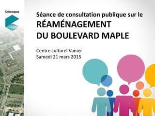Séance de consultation publique sur le
RÉAMÉNAGEMENT
DU BOULEVARD MAPLE
Centre culturel Vanier
Samedi 21 mars 2015
 