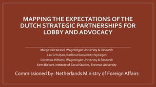 MAPPINGTHE EXPECTATIONS OFTHE
DUTCH STRATEGIC PARTNERSHIPS FOR
LOBBY AND ADVOCACY
Margit vanWessel,Wageningen University & Research
Lau Schulpen, Radboud University Nijmegen
Dorothea Hilhorst,WageningenUniversity & Research
Kees Biekart, Institute of Social Studies, Erasmus University
Commissioned by: Netherlands Ministry of Foreign Affairs
 