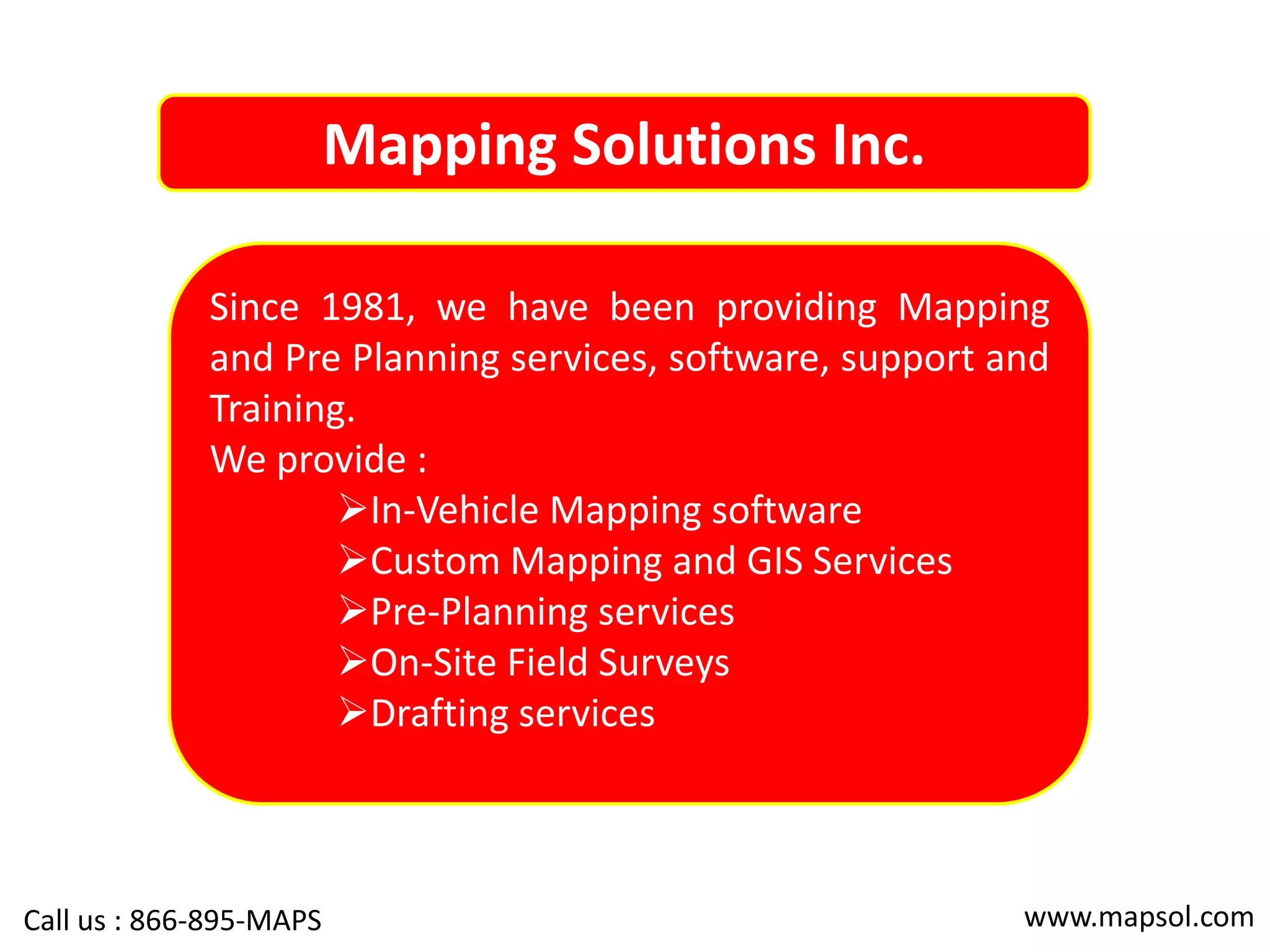 Mapping Solutions Inc.
Since 1981, we have been providing Mapping
and Pre Planning services, software, support and
Training.
We provide :
In-Vehicle Mapping software
Custom Mapping and GIS Services
Pre-Planning services
On-Site Field Surveys
Drafting services
www.mapsol.comCall us : 866-895-MAPS
 