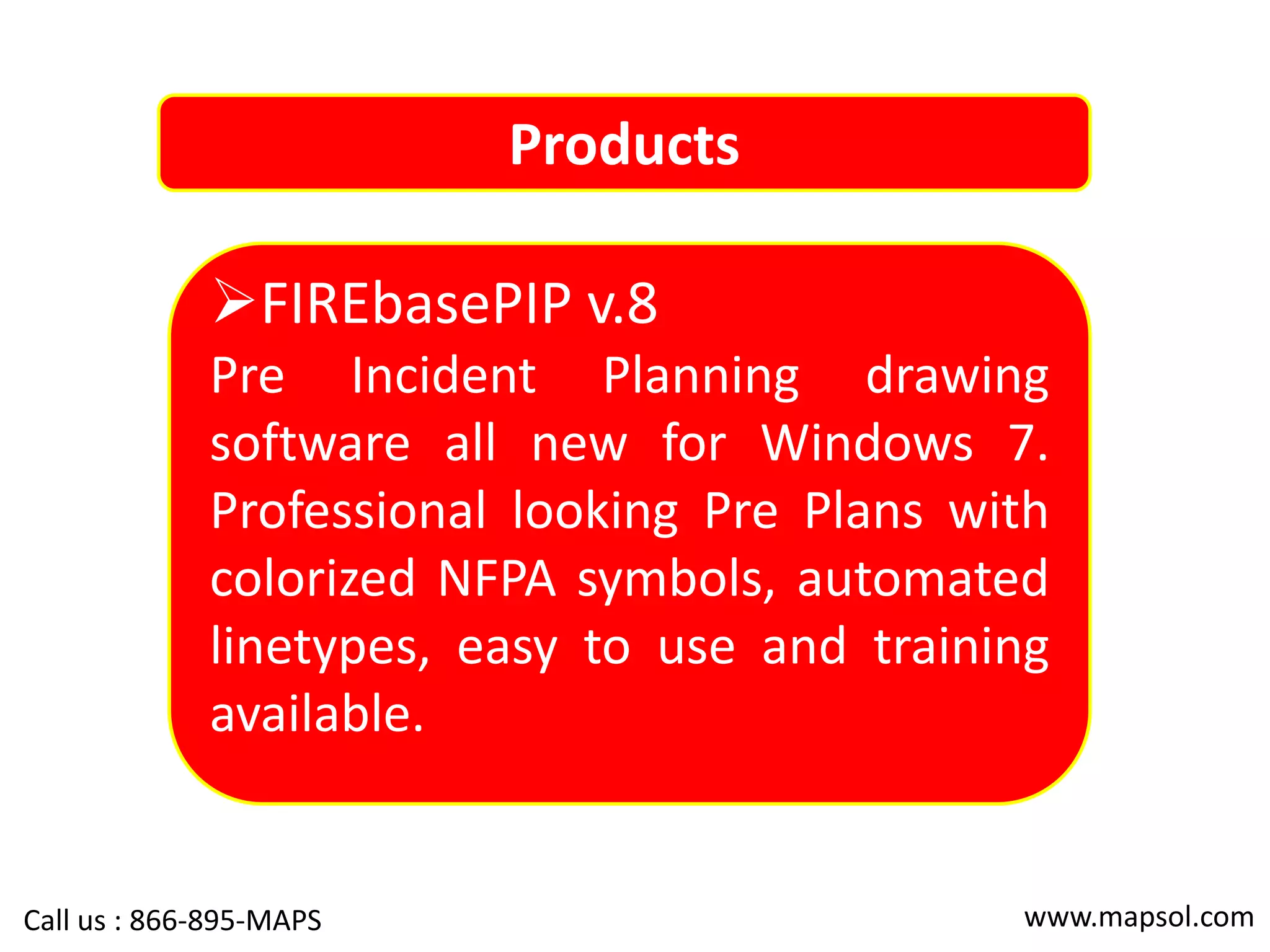Products
FIREbasePIP v.8
Pre Incident Planning drawing
software all new for Windows 7.
Professional looking Pre Plans with
colorized NFPA symbols, automated
linetypes, easy to use and training
available.
www.mapsol.comCall us : 866-895-MAPS
 