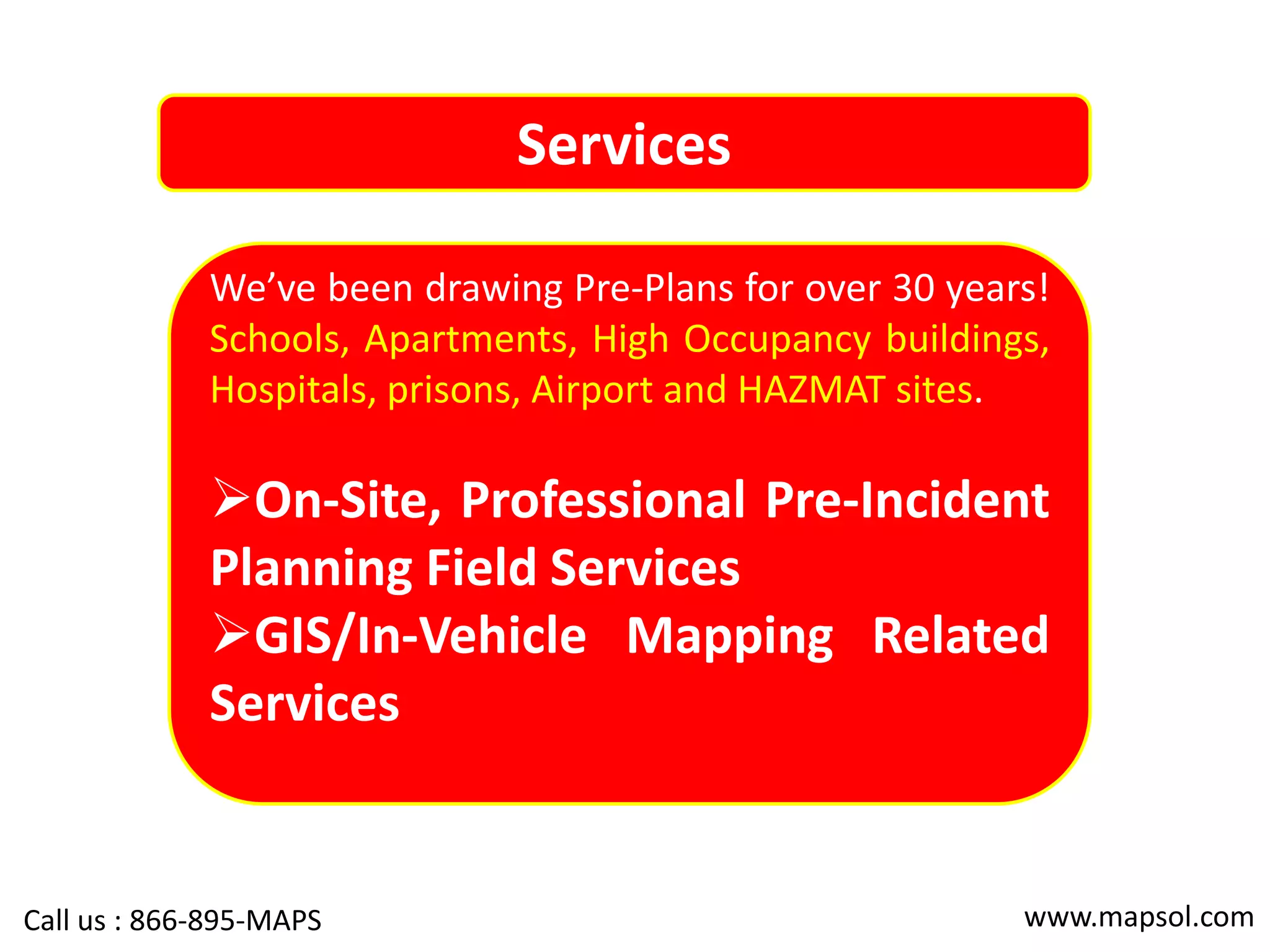 Services
We’ve been drawing Pre-Plans for over 30 years!
Schools, Apartments, High Occupancy buildings,
Hospitals, prisons, Airport and HAZMAT sites.
On-Site, Professional Pre-Incident
Planning Field Services
GIS/In-Vehicle Mapping Related
Services
www.mapsol.comCall us : 866-895-MAPS
 