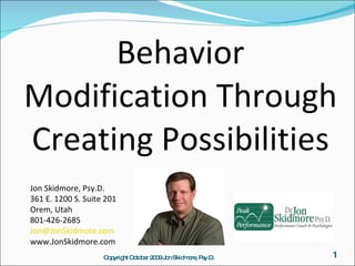 Behavior Modification Through Creating Possibilities ,[object Object],[object Object],Jon Skidmore, Psy.D. 361 E. 1200 S. Suite 201 Orem, Utah 801-426-2685  [email_address] www.JonSkidmore.com Copyright October 2009 Jon Skidmore, Psy.D. 