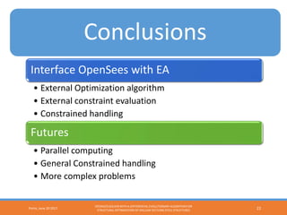 Conclusions
Interface OpenSees with EA
• External Optimization algorithm
• External constraint evaluation
• Constrained handling
Futures
• Parallel computing
• General Constrained handling
• More complex problems
Porto, June 20 2017
OPENSEES SOLVER WITH A DIFFERENTIAL EVOLUTIONARY ALGORITHM FOR
STRUCTURAL OPTIMIZATION OF HOLLOW SECTIONS STEEL STRUCTURES 22
Conclusions
 