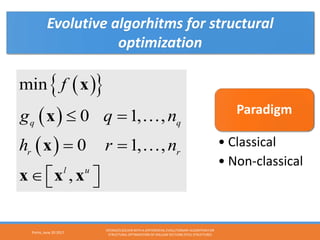 ( ){ }
( )
( )
min
0 1, ,
0 1, ,
,
q q
r r
l u
f
g q n
h r n
≤ =
= =
∈   
x
x
x
x x x


Paradigm
• Classical
• Non-classical
Evolutive algorhitms for structural
optimization
Porto, June 20 2017
OPENSEES SOLVER WITH A DIFFERENTIAL EVOLUTIONARY ALGORITHM FOR
STRUCTURAL OPTIMIZATION OF HOLLOW SECTIONS STEEL STRUCTURES
 