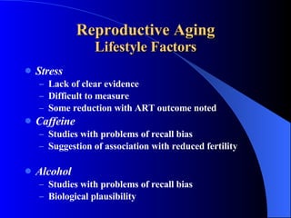Reproductive Aging Lifestyle Factors Stress Lack of clear evidence Difficult to measure Some reduction with ART outcome noted Caffeine Studies with problems of recall bias Suggestion of association with reduced fertility Alcohol Studies with problems of recall bias Biological plausibility 
