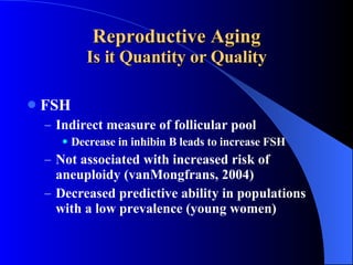 Reproductive Aging Is it Quantity or Quality FSH Indirect measure of follicular pool Decrease in inhibin B leads to increase FSH Not associated with increased risk of aneuploidy (vanMongfrans, 2004) Decreased predictive ability in populations with a low prevalence (young women) 