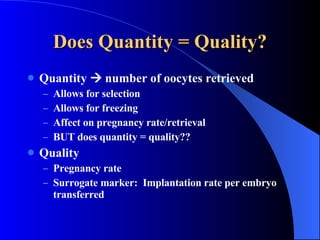 Does Quantity = Quality? Quantity    number of oocytes retrieved Allows for selection Allows for freezing Affect on pregnancy rate/retrieval BUT does quantity = quality?? Quality Pregnancy rate Surrogate marker:  Implantation rate per embryo transferred 