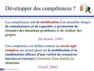 Développer des compétences ? © M. Lebrun, Novembre 2011 Les compétences sont  la  mobilisation  d ’ un ensemble intégré  d...