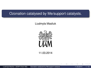 Ozonation catalysed by Me/support catalysts.
Liudmyla Masliuk
11.03.2014
Liudmyla Masliuk (SERP-Chem M2) Ozonation catalysed by Me/support catalysts. 11.03.2014 1 / 15
 