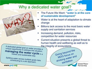  The Future We Want: “water is at the core
of sustainable development”
 Water is at the heart of adaptation to climate
change
 Billions lack access to the most basic water
supply and sanitation services
 Increasing demand, pollution, risks,
competition for water resources
 Current situation presents a global threat to
human health and wellbeing as well as to
the integrity of ecosystems
Why a dedicated water goal?
 