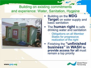 Building on the MDG
Target on water supply and
basic sanitation
 The human right to safe
drinking water and sanitation
– Obligations on all Member
States for progressive
realization of the right
 Finishing the “unfinished
business” in WASH to
provide access for all must
remain a top priority
Building on existing commitments
and experience: Water, Sanitation, Hygeine
 