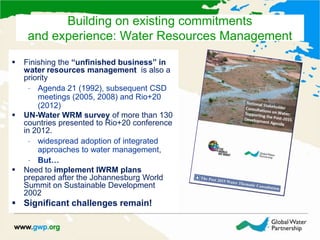  Finishing the “unfinished business” in
water resources management is also a
priority
– Agenda 21 (1992), subsequent CSD
meetings (2005, 2008) and Rio+20
(2012)
 UN-Water WRM survey of more than 130
countries presented to Rio+20 conference
in 2012.
– widespread adoption of integrated
approaches to water management,
– But…
 Need to implement IWRM plans
prepared after the Johannesburg World
Summit on Sustainable Development
2002
 Significant challenges remain!
Building on existing commitments
and experience: Water Resources Management
 