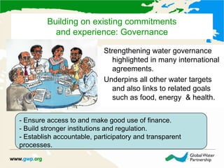 Building on existing commitments
and experience: Governance
Strengthening water governance
highlighted in many international
agreements.
Underpins all other water targets
and also links to related goals
such as food, energy & health.
- Ensure access to and make good use of finance.
- Build stronger institutions and regulation.
- Establish accountable, participatory and transparent
processes.
 