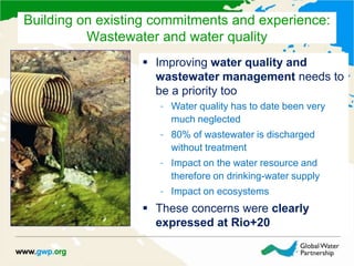  Improving water quality and
wastewater management needs to
be a priority too
– Water quality has to date been very
much neglected
– 80% of wastewater is discharged
without treatment
– Impact on the water resource and
therefore on drinking-water supply
– Impact on ecosystems
 These concerns were clearly
expressed at Rio+20
Building on existing commitments and experience:
Wastewater and water quality
 