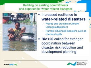  Increased resilience to
water-related disasters
– Floods and droughts (Climate
Change/adaptation)
– Human-influenced disasters such as
chemical spills
 Rio+20 called for stronger
coordination between
disaster risk reduction and
development planning
Building on existing commitments
and experience: water related disasters
 