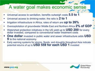  Universal access to sanitation, benefits outweigh costs 5.5 to 1
 Universal access to drinking-water, the ratio is 2 to 1
 Irrigation infrastructure in Africa, rates of return are up to 26%
 Overexploitation of groundwater Middle East and Northern Africa 2% of GDP
 Watershed protection initiatives in the US yield up to USD 200 for every
dollar invested, compared to conventional water treatment costs
 One dollar invested in public water and sewer infrastructure adds USD
9 to the national economy
 Early warning systems for storms, floods, and droughts throughout Asia indicate
potential returns of up to USD 559 for each USD 1 invested
A water goal makes economic sense
 