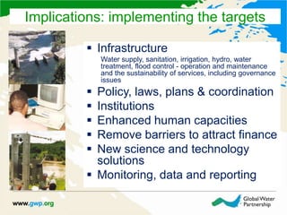  Infrastructure
Water supply, sanitation, irrigation, hydro, water
treatment, flood control - operation and maintenance
and the sustainability of services, including governance
issues
 Policy, laws, plans & coordination
 Institutions
 Enhanced human capacities
 Remove barriers to attract finance
 New science and technology
solutions
 Monitoring, data and reporting
Implications: implementing the targets
 