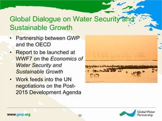 Global Dialogue on Water Security and
Sustainable Growth
22
• Partnership between GWP
and the OECD
• Report to be launched at
WWF7 on the Economics of
Water Security and
Sustainable Growth
• Work feeds into the UN
negotiations on the Post-
2015 Development Agenda
 