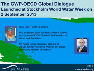 www.unwater.org
Slide 3
The GWP-OECD Global Dialogue
Launched at Stockholm World Water Week on
2 September 2013
High Level Panel Co-Chairs :
H.E. President Ellen Johnson Sirleaf of Liberia,
who is also AMCOW Goodwill Ambassador for
Water and Sanitation
Mr. Angel Gurria, Secretary General of
OECD, formerly Mexico’s Minister of Foreign
Affairs and Minister of Finance
 