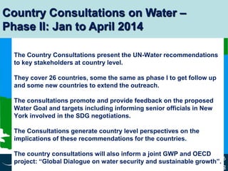 www.unwater.org
Slide 6
The Country Consultations present the UN-Water recommendations
to key stakeholders at country level.
They cover 26 countries, some the same as phase I to get follow up
and some new countries to extend the outreach.
The consultations promote and provide feedback on the proposed
Water Goal and targets including informing senior officials in New
York involved in the SDG negotiations.
The Consultations generate country level perspectives on the
implications of these recommendations for the countries.
The country consultations will also inform a joint GWP and OECD
project: “Global Dialogue on water security and sustainable growth”.
Country Consultations on Water –
Phase II: Jan to April 2014
 
