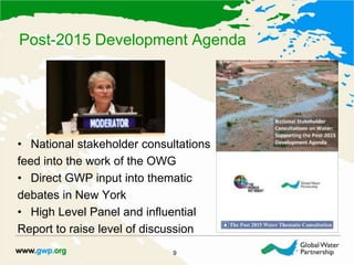 Post-2015 Development Agenda
9
• National stakeholder consultations
feed into the work of the OWG
• Direct GWP input into thematic
debates in New York
• High Level Panel and influential
Report to raise level of discussion
 