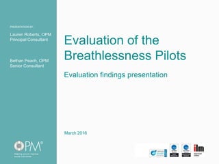 PRESENTATION BY:PRESENTATION BY:
Evaluation findings presentation
Lauren Roberts, OPM
Principal Consultant
Bethan Peach, OPM
Senior Consultant
Evaluation of the
Breathlessness Pilots
March 2016
 