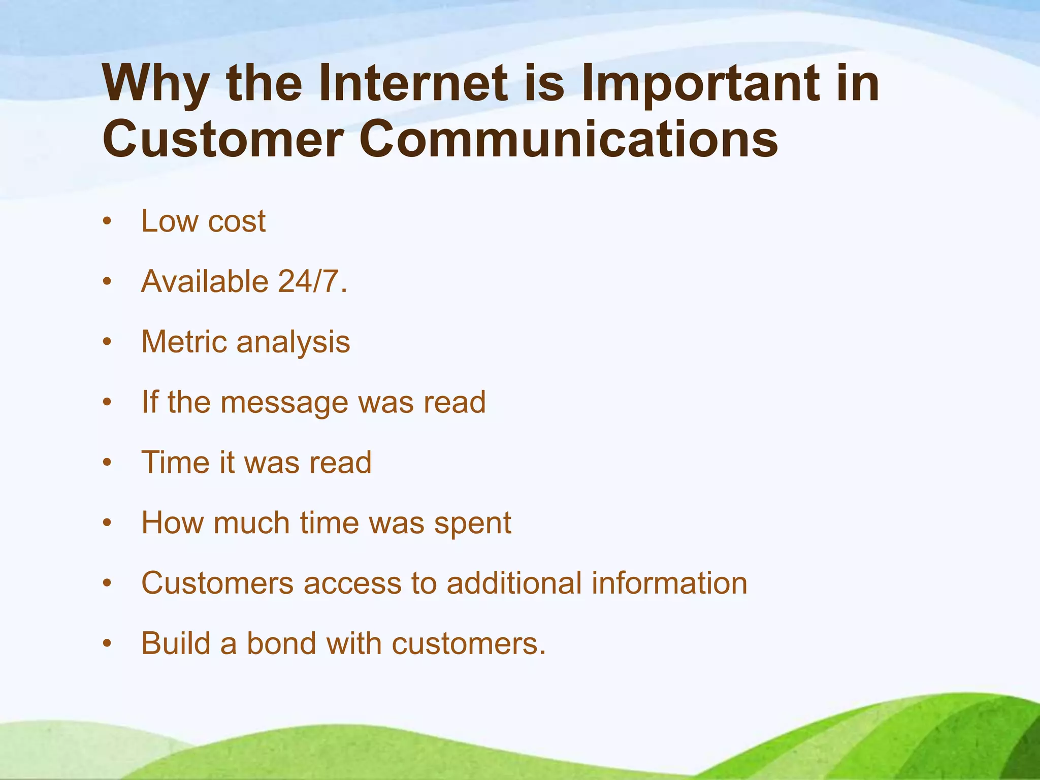 Why the Internet is Important in
Customer Communications
• Low cost
• Available 24/7.
• Metric analysis
• If the message was read
• Time it was read
• How much time was spent
• Customers access to additional information
• Build a bond with customers.
 